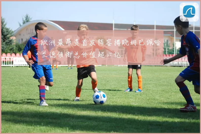 欧洲最昂贵首发阵容揭晓姆巴佩哈兰德领衔总价值超六亿