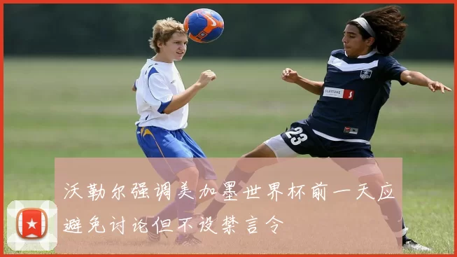 沃勒尔强调美加墨世界杯前一天应避免讨论但不设禁言令