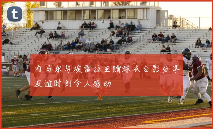 内马尔与埃雷拉互赠球衣合影分享友谊时刻令人感动