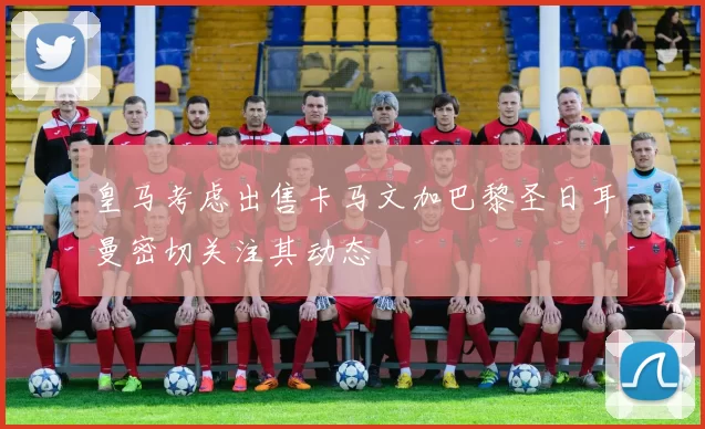 皇马考虑出售卡马文加巴黎圣日耳曼密切关注其动态