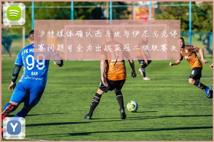 沙特媒体确认西马坎与伊尼戈无停赛问题可全力出战亚冠二级联赛决赛