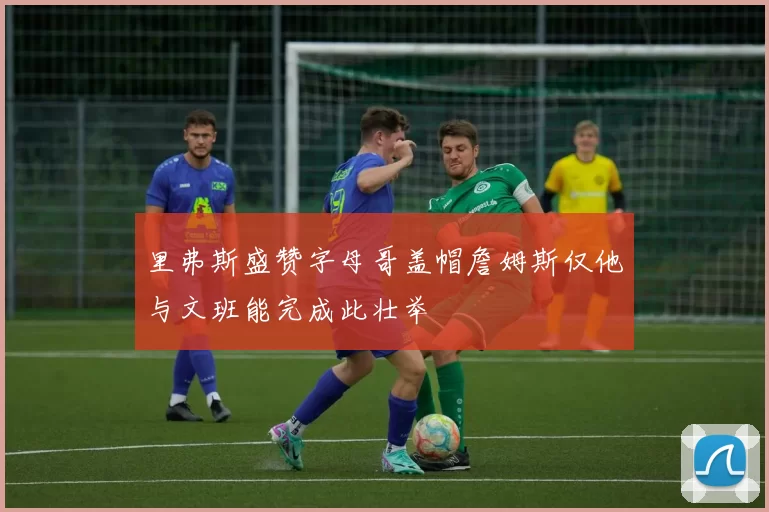 里弗斯盛赞字母哥盖帽詹姆斯仅他与文班能完成此壮举