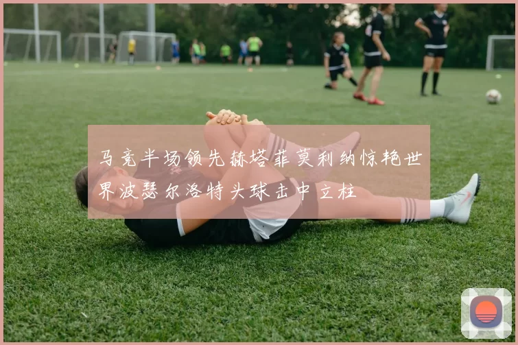 马竞半场领先赫塔菲莫利纳惊艳世界波瑟尔洛特头球击中立柱