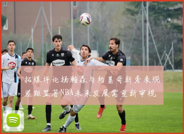 拓媒评论杨瀚森与约基奇新秀表现差距显著NBA未来发展需重新审视