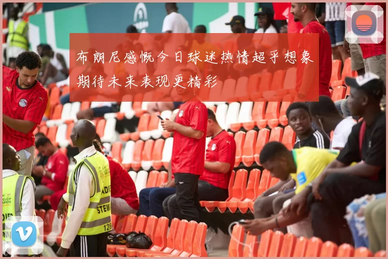 布朗尼感慨今日球迷热情超乎想象期待未来表现更精彩