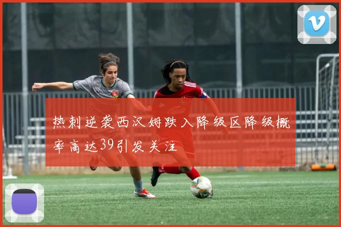 热刺逆袭西汉姆跌入降级区降级概率高达39引发关注