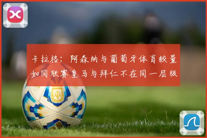 卡拉格：阿森纳与葡萄牙体育较量如同联赛皇马与拜仁不在同一层级