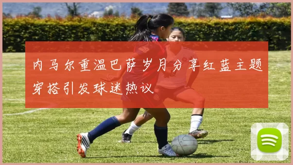 内马尔重温巴萨岁月分享红蓝主题穿搭引发球迷热议
